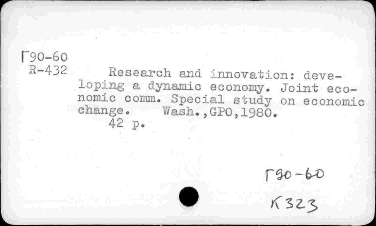 ﻿[’90-60 R-432
Research and innovation: deve-
loping a dynamic economy. Joint economic comm. Special study on economic change.	Wash.,GPO,1980.
42 p.